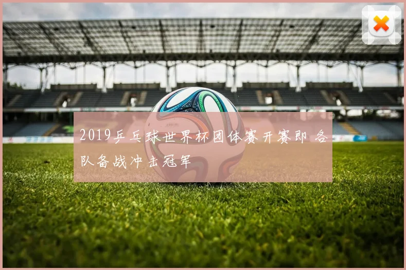 2019乒乓球世界杯团体赛开赛即 各队备战冲击冠军