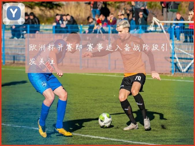 欧洲杯开赛即 赛事进入备战阶段引发关注