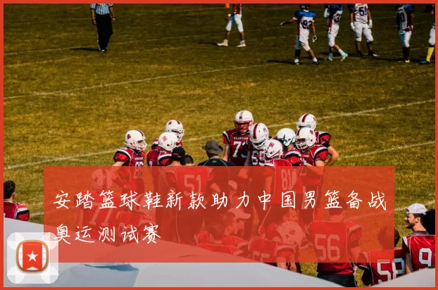 安踏篮球鞋新款助力中国男篮备战奥运测试赛