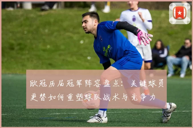 欧冠历届冠军阵容盘点：关键球员更替如何重塑球队战术与竞争力